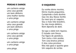 PERDAS E DANOS      O VAQUEIRO
um cachorro amigo
                    Eu venho dêrne menino,
uma casa grande
                    Dêrne munto pequenino,
um bom dinheiro
                    Cumprindo o belo destino
uma mulher bonita
                    Que me deu Nosso Senhô.
e uma pinga
                    Eu nasci pra sê vaquêro,
um cachorro amigo   Sou o mais feliz brasilêro,
uma casa grande     Eu não invejo dinhêro,
um bom dinheiro     Nem diproma de dotô
                                      dotô.
e uma pinga
                    Sei que o dotô tem riquêza,
um cachorro amigo   É tratado com fineza,
                           d       f
uma casa grande     Faz figura de grandeza,
e uma pinga         Tem carta e tem anelão
                                     anelão,
                    Tem casa branca jeitosa
um cachorro amigo
                    E ôtas coisa preciosa;
e uma pinga
                    Mas não goza o quanto goza
uma pinga.          Um vaquêro do sertão.
 