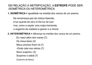 EM RELAÇÃO À METRIFICAÇÃO, A ESTROFE PODE SER:
ISOMÉTRICA OU HETEROMÉTRICA.
1. ISOMÉTRICA = igualdade na medida dos versos de um poema.

    Na
    N remansosa paz d rústica f
                        da ú ti fazenda,  d
    à luz quente do sol e à fria luz do luar;
    vive,
    vive como a expiar uma culpa tremenda
                                     tremenda,
    o engenho de madeira a gemer e a chorar.
2. HETEROMÉTRICA = diferença na medida dos versos de um poema.
          É
       Eu nasci além dos mares (7)
       Os meus lares (3)
       Meus amores ficam lá (7)
       -Onde cata nos retiros (7)
       Seus suspiros, (3)
       Suspiros o sabiá (7)
       (Casimiro de Abreu)
 