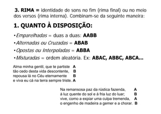 3. RIMA = identidade de sons no fim (rima final) ou no meio
dos versos (rima interna). Combinam-se da seguinte maneira:
           (            )                   g

1. QUANTO À DISPOSIÇÃO:
•Emparelhadas = duas a duas: AABB
•Alternadas ou Cruzadas = ABAB
•Opostas ou Interpoladas = ABBA
•Misturadas = ordem aleatória. Ex: ABAC ABBC ABCA...
                    aleatória      ABAC, ABBC, ABCA
Alma minha gentil, que te partiste A
tão d desta id descontente, B
tã cedo d t vida d         t t
repousa lá no Céu eternamente        B
e viva eu cá na terra sempre triste. A

                            Na remansosa paz da rústica fazenda,        A
                            à luz quente do sol e à fria luz do luar;
                                  q                                 ;   B
                            vive, como a expiar uma culpa tremenda,     A
                            o engenho de madeira a gemer e a chorar.    B
 