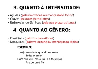 3. QUANTO À INTENSIDADE:
• Agudas (palavra oxítona ou monossílabo tônico)
• Graves (palavras paroxítonas)
• Esdrúxulas ou Datílicas (palavras proparoxítonas)

    4. QUANTO AO GÊNERO:
• Femininas (palavras paroxítonas)
• Masculinas (palavra oxítona ou monossílabo tônico)
       EXEMPLO:
       Invejo o ourives quando escrevo:
              Imito o amor
       Com que ele, em ouro, o alto relevo
       C          l              lt   l
              Faz de uma flor.
 
