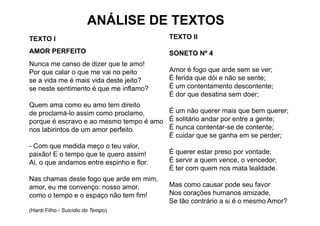 ANÁLISE DE TEXTOS
TEXTO I                                   TEXTO II

AMOR PERFEITO                             SONETO Nº 4
Nunca me canso d di
N                de dizer que t amo!
                              te      !
Por que calar o que me vai no peito       Amor é fogo que arde sem se ver;
se a vida me é mais vida deste jeito?     É ferida que dói e não se sente;
se neste sentimento é que me inflamo?     É um contentamento descontente;
                                          É dor que desatina sem doer;
Quem ama como eu amo tem direito
de proclamá lo assim como proclamo
   proclamá-lo             proclamo,    É um não querer mais que bem querer;
                                          u     ão que e a s         be que e ;
porque é escravo e ao mesmo tempo é amo É solitário andar por entre a gente;
nos labirintos de um amor perfeito.     É nunca contentar-se de contente;
                                        É cuidar que se ganha em se perder;
                                                  q      g             p
- Com que medida meço o teu valor,
paixão! E o tempo que te quero assim!     É querer estar preso por vontade;
Ai, o que andamos entre espinho e flor.   É servir a quem vence, o vencedor;
                                          É ter com quem nos mata lealdade.
Nas chamas deste fogo que arde em mim,
amor, eu me convenço: nosso amor,
    ,             ç              ,        Mas como causar pode seu favor
como o tempo e o espaço não tem fim!      Nos corações humanos amizade,
                                          Se tão contrário a si é o mesmo Amor?
(Hardi Filho - Suicídio do Tempo)
 