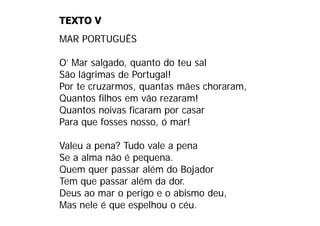 TEXTO V
MAR PORTUGUÊS

O
O’ Mar salgado quanto do teu sal
        salgado,
São lágrimas de Portugal!
Por te cruzarmos quantas mães choraram
       cruzarmos,              choraram,
Quantos filhos em vão rezaram!
Quantos noivas ficaram por casar
Para que fosses nosso, ó mar!

Valeu a pena? Tudo vale a pena
Se a alma não é pequena.
Quem quer passar além do Bojador
Tem que passar além da dor.
Deus ao mar o perigo e o abismo deu,
D                i        bi    d
Mas nele é que espelhou o céu.
 