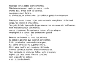 Não faça versos sobre acontecimentos.
Não há criação nem morte perante a poesia.
Diante dela, a vida é um sol estático
        dela                 estático,
não aquece nem ilumina.
As afinidades, os aniversários, os incidentes pessoais não contam.

Não faças poesia com o corpo, esse excelente, completo e confortável
corpo, tão infenso à efusão lírica.
Tua gota de bile, tua careta de gozo ou de dor no escuro são indiferentes.
Nem me releves teus sentimentos,
que se prevalecem do equívoco e tentam a longa viagem.
O que pensas e sentes, isso ainda não é poesia.
   q p                  ,                 p
                   (...)
Penetra surdamente no reino das palavras.
Lá estão os poemas que esperam ser escritos.
Estão paralisados, mas não há desespero,
há calma e frescura na superfície intata.
Ei-los sós e mudos, em estado de dicionário.
Convive com teus poemas, antes de escrevê-los.
                                            ê
Tem paciência, se obscuros. Calma, se te provocam.
Espera que cada um se realize e consume
com seu poder de palavra
            d d       l
e seu poder de silêncio.
 