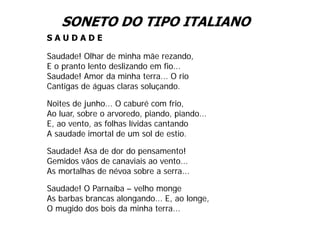 SONETO DO TIPO ITALIANO
SAUDADE

Saudade! Olhar de minha mãe rezando,
E o pranto lento deslizando em fio...
Saudade! Amor da minha terra... O rio
Cantigas de águas claras soluçando.
                          soluçando

Noites de junho... O caburé com frio,
Ao luar, sobre o arvoredo, piando, piando...
    luar         arvoredo piando piando
E, ao vento, as folhas lívidas cantando
A saudade imortal de um sol de estio.

Saudade! Asa de dor do pensamento!
Gemidos vãos de canaviais ao vento...
As mortalhas de névoa sobre a serra...

Saudade! O Parnaíba – velho monge
As barbas brancas alongando... E, ao longe,
O mugido dos bois da minha terra...
 