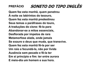 PREFÁCIO       SONETO DO TIPO INGLÊS
Quem fez esta manhã, quem penetrou
À noite os labirintos do tesouro,
Quem fez esta manhã predestinou
Q      f            hã      d i
Seus temas a paráfrases do touro,
A t d õ do cisne: fê-la para
  traduções d i         fê l
Abandonar-se a mitos essenciais,
Desflorada por ímpetos de rara
D fl     d      í    t d
Metamorfose alada, onde jamais
Se exaure o deus que muda, que transvive.
    e a re de s q e m da q e trans i e
Quem fez esta manhã fê-la por ser
Um raio a fecundá-la, não por lívida
           fecundá la
Ausência sem pecado e fê-la ter
Em si princípio e fim: ter entre aurora
E meio-dia um homem e sua hora.
 