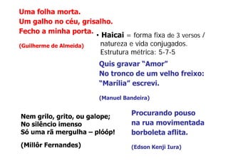 Uma folha morta.
Um galho no céu, grisalho.
Fecho a minha porta.
                       • Haicai = forma fixa de 3 versos /
(Guilherme de Almeida)
(G ilh     d Al   id )   natureza e vida conjugados.
                                         conjugados
                         Estrutura métrica: 5-7-5
                        Quis
                        Q i gravar “A“Amor””
                        No tronco de um velho freixo:
                        “Marília” escrevi.
                        “    íli ”      i

                        (Manuel Bandeira)


Nem grilo, grito, ou galope;
     grilo grito
                                   Procurando pouso
No silêncio imenso                 na rua movimentada
Só uma rã mergulha – plóóp!
               g       p   p       borboleta aflita.
(Millôr Fernandes)                 (Edson Kenji Iura)
 