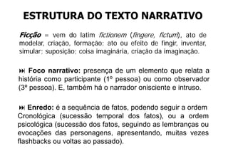 ESTRUTURA DO TEXTO NARRATIVO
Ficção = vem do latim fictionem (fingere, fictum), ato de
modelar, criação,
modelar criação formação; ato ou efeito de fingir inventar
                                                fingir, inventar,
simular; suposição; coisa imaginária, criação da imaginação.

    Foco narrativo: presença de um elemento que relata a
história como participante (1º pessoa) ou como observador
                           (1
(3º pessoa). E, também há o narrador onisciente e intruso.

    Enredo: é a sequência de fatos, podendo seguir a ordem
Cronológica (sucessão temporal dos fatos) ou a ordem
                                       fatos),
psicológica (sucessão dos fatos, seguindo as lembranças ou
evocações das personagens, apresentando, muitas vezes
      ç          p       g   , p            ,
flashbacks ou voltas ao passado).
 
