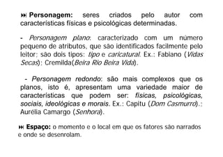 Personagem: seres criados pelo autor                   com
características físicas e psicológicas determinadas.

- Personagem plano: caracterizado com um número
pequeno de atributos, que são identificados facilmente pelo
leitor; são dois tipos: tipo e caricatural. Ex.: Fabiano (Vidas
Secas) C
S      ); Cremilda(B i Ri B i Vid )
              ild (Beira Rio Beira Vida).

 - Personagem redondo: são mais complexos que os
planos, isto é, apresentam uma variedade maior de
características que podem ser: físicas psicológicas
                                      físicas, psicológicas,
sociais, ideológicas e morais. Ex.: Capitu (Dom Casmurro).;
Aurélia Camargo (Senhora).

   Espaço: o momento e o local em que os fatores são narrados
e onde se desenrolam.
    d     d      l
 
