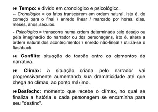 Tempo: é divido em cronológico e psicológico.
-- Cronológico = os fatos transcorrem em ordem natural, isto é, do
começo para o fi l / enredo li
                 final       d linear / marcado por h
                                             d       horas, di
                                                             dias,
meses, anos, séculos.
- P i ló i = t
  Psicológico transcorre numa ordem d t
                                d     determinada pelo d
                                             i d     l desejo ou
                                                              j
pela imaginação do narrador ou dos personagens, isto é, altera a
ordem natural dos acontecimentos / enredo não-linear / utiliza-se o
                                           não linear utiliza se
flashback.
    Conflito: situação de tensão entre os elementos da
narrativa.
     Clímax: a situação criada pelo narrador vai
progressivamente aumentando sua dramaticidade até que
chega ao clímax, ao ponto máximo.
 h         lí          t   á i
   Desfecho: momento que recebe o clímax, no qual se
finaliza a história e cada personagem se encaminha para
seu "destino".
 
