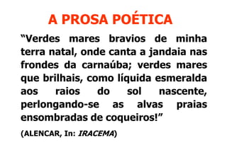 A PROSA POÉTICA
“Verdes mares bravios de minha
terra natal, onde canta a jandaia nas
frondes d carnaúba; verdes mares
f   d    da       úb       d
que brilhais, como líquida esmeralda
aos    raios    do    sol   nascente,
perlongando-se as alvas praias
ensombradas de coqueiros!”
                 coqueiros!
(ALENCAR In: IRACEMA)
(ALENCAR,
 