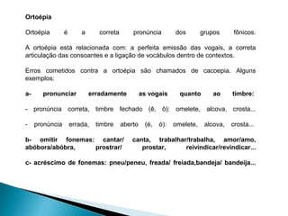 Ortoépia
Ortoépia é a correta pronúncia dos grupos fônicos.
A ortoépia está relacionada com: a perfeita emissão das vogais, a correta
articulação das consoantes e a ligação de vocábulos dentro de contextos.
Erros cometidos contra a ortoépia são chamados de cacoepia. Alguns
exemplos:
a- pronunciar erradamente as vogais quanto ao timbre:
- pronúncia correta, timbre fechado (ê, ô): omelete, alcova, crosta...
- pronúncia errada, timbre aberto (é, ó): omelete, alcova, crosta...
b- omitir fonemas: cantar/ canta, trabalhar/trabalha, amor/amo,
abóbora/abóbra, prostrar/ prostar, reivindicar/revindicar...
c- acréscimo de fonemas: pneu/peneu, freada/ freiada,bandeja/ bandeija...
 
