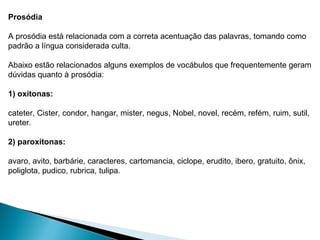 Prosódia
A prosódia está relacionada com a correta acentuação das palavras, tomando como
padrão a língua considerada culta.
Abaixo estão relacionados alguns exemplos de vocábulos que frequentemente geram
dúvidas quanto à prosódia:
1) oxítonas:
cateter, Cister, condor, hangar, mister, negus, Nobel, novel, recém, refém, ruim, sutil,
ureter.
2) paroxítonas:
avaro, avito, barbárie, caracteres, cartomancia, ciclope, erudito, ibero, gratuito, ônix,
poliglota, pudico, rubrica, tulipa.
 