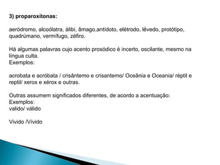 3) proparoxítonas:
aeródromo, alcoólatra, álibi, âmago,antídoto, elétrodo, lêvedo, protótipo,
quadrúmano, vermífugo, zéfiro.
Há algumas palavras cujo acento prosódico é incerto, oscilante, mesmo na
língua culta.
Exemplos:
acrobata e acróbata / crisântemo e crisantemo/ Oceânia e Oceania/ réptil e
reptil/ xerox e xérox e outras.
Outras assumem significados diferentes, de acordo a acentuação:
Exemplos:
valido/ válido
Vivido /Vívido
 