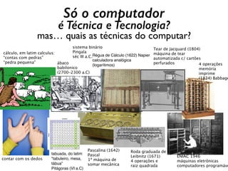 Só o computador
é Técnica e Tecnologia?
mas… quais as técnicas do computar?
ENIAC 1946
máquinas eletrônicas
computadores programáve
ábaco
babilonico
(2700–2300 a.C)
contar com os dedos
cálculo, em latim calculus:  
“contas com pedras”
“pedra pequena" 4 operações
memória
imprime
(1834) Babbage
Roda graduada de
Leibnitz (1671)
4 operações e
raiz quadrada
Régua de Cálculo (1622) Napier
calculadora analógica
(logarítimos)
Tear de Jacquard (1804)
máquina de tear
automatizada c/ cartões
perfurados
tabuada, do latim
"tabuleiro, mesa,
tábua”
Pitágoras (VI a.C)
Pascalina (1642)
Pascal 
1ª máquina de
somar mecânica
sistema binário
Pingala
séc III a.C.
 