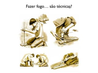 Fazer fogo… são técnicas?
 