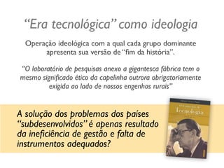 “Era tecnológica” como ideologia
Operação ideológica com a qual cada grupo dominante
apresenta sua versão de “ﬁm da história”.
“O laboratório de pesquisas anexo a gigantesca fábrica tem o
mesmo signiﬁcado ético da capelinha outrora obrigatoriamente
exigida ao lado de nossos engenhos rurais”
A solução dos problemas dos países
“subdesenvolvidos” é apenas resultado
da ineﬁciência de gestão e falta de
instrumentos adequados?
 