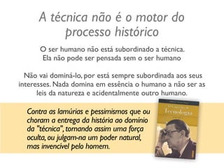 A técnica não é o motor do
processo histórico
O ser humano não está subordinado a técnica.  
Ela não pode ser pensada sem o ser humano 
 
Não vai dominá-lo, por está sempre subordinada aos seus
interesses. Nada domina em essência o humano a não ser as
leis da natureza e acidentalmente outro humano.
Contra as lamúrias e pessimismos que ou
choram a entrega da história ao domínio
da "técnica",tornando assim uma força
oculta,ou julgam-na um poder natural,
mas invencível pelo homem.
 