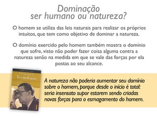 O homem se utiliza das leis naturais para realizar os próprios
intuitos, que tem como objetivo de dominar a natureza.
O domínio exercido pelo homem também mostra o domínio
que sofre, visto não poder fazer coisa alguma contra a
natureza senão na medida em que se vale das forças por ela
postas ao seu alcance.
A natureza não poderia aumentar seu domínio
sobre o homem,porque desde o início é total:
seria insensato supor estarem sendo criadas
novas forças para o esmagamento do homem.
Dominação
ser humano ou natureza?
 