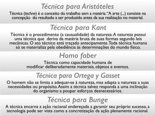 Técnica para Aristóteles
Técnica (techne) é o conceito do trabalho sem a matéria.“A arte (...) consiste na
concepção do resultado a ser produzido antes da sua realização no material.
Técnica para Kant
Técnica é o procedimento (a causualidade) da natureza.A natureza possui
uma técnica que deriva da matéria bruta de suas formas segundo leis
mecânicas. O ato técnico está traçado antecipamente.Toda técnica humana
só se materializa pela obediência às determinações do mundo físico.
Homo faber
Técnica como capacidade humana de  
modiﬁcar deliberadamente materiais, objetos e eventos.
Técnica para Ortega y Gasset
O homem não se limita a adequar-se à natureza, mas adapta a natureza a suas
necessidades ou propósito.Assim a técnica talvez responda a uma inclinação
do organismo a poupar esforços desnecessários.
Técnica para Bunge
A técnica encarna a ação racional endereçada a garantir seu próprio sucesso, a
tecnologia pode ser vista como a concretização da ação plenamente racional.
 