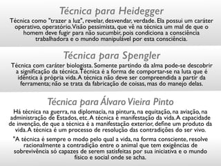 Técnica para ÁlvaroVieira Pinto
Há técnica na guerra, na diplomacia, na pintura, na equitação, na aviação, na
administração de Estados, etc.A técnica é manifestação da vida.A capacidade
de invenção, de que a técnica é a manifestação exterior, deﬁne um produto da
vida.A técnica é um processo de resolução das contradições do ser vivo.
"A técnica é sempre o modo pelo qual a vida, na forma consciente, resolve
racionalmente a contradição entre o animal que tem exigências de
sobrevivência só capazes de serem satisfeitas por sua iniciativa e o mundo
físico e social onde se acha.
Técnica para Spengler
Técnica com caráter biologista. Somente partindo da alma pode-se descobrir
a signiﬁcação da técnica.Técnica é a forma de comportar-se na luta que é
idêntica à própria vida.A técnica não deve ser compreendida a partir da
ferramenta; não se trata da fabricação de coisas, mas do manejo delas.
Técnica para Heidegger
Técnica como "trazer a luz", revelar, desvendar, verdade. Ela possui um caráter
operativo, operatório.Visão pessimista, que vê na técnica um mal de que o
homem deve fugir para não sucumbir, pois condiciona a consciência
trabalhadora e o mundo manipulável por esta consciência.
 