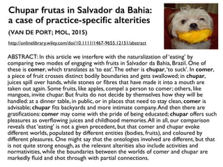 Chupar frutas in Salvador da Bahia:  
a case of practice-speciﬁc alterities
(VAN DE PORT; MOL, 2015)
http://onlinelibrary.wiley.com/doi/10.1111/1467-9655.12151/abstract
ABSTRACT: In this article we interfere with the naturalization of ‘eating’ by
comparing two modes of engaging with fruits in Salvador da Bahia, Brazil. One of
these is comer, which translates as ‘to eat’.The other is chupar,‘to suck’. In comer,
a piece of fruit crosses distinct bodily boundaries and gets swallowed; in chupar,
juices spill over hands, while stones or ﬁbres that have made it into a mouth are
taken out again. Some fruits, like apples, compel a person to comer; others, like
mangoes, invite chupar. But fruits do not decide by themselves how they will be
handled: at a dinner table, in public, or in places that need to stay clean, comer is
advisable; chupar ﬁts backyards and more intimate company.And then there are
gratiﬁcations: comer may come with the pride of being educated; chupar offers such
pleasures as overﬂowing juices and childhood memories.All in all, our comparison
reveals that ‘eating’ is not a given precedent, but that comer and chupar evoke
different worlds, populated by different entities (bodies, fruits), and coloured by
different pleasures. One might say that the ontologies involved are different, but that
is not quite strong enough, as the relevant alterities also include activities and
normativities, while the boundaries between the worlds of comer and chupar are
markedly ﬂuid and shot through with partial connections.
 