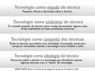 Tecnologia como estudo da técnica
Pesquisa, ciência e discussão sobre a técnica.
Tecnologia como sinônimo de técnica
É o sentido popular de técnica como modos de produzir alguma coisa. 
Artes, habilidades do fazer, proﬁssões, know-how.
Tecnologia como conjunto das técnicas
Todas as técnicas que dispõe uma sociedade. Concepção usada para 
comparar sociedades usando a tecnologia como medida e valor.
Tecnologia como ideologia da técnica
Discursos sobre a técnica e a tecnologia que identiﬁcam apenas  
algumas técnicas com o “status" de tecnologia
VIEIRA PINTO, Álvaro. O conceito de tecnologia. Rio de Janeiro: Contraponto, 2005.
 