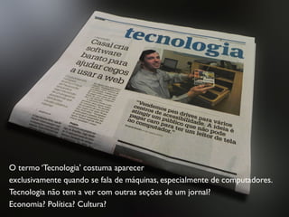 O termo ‘Tecnologia' costuma aparecer
exclusivamente quando se fala de máquinas, especialmente de computadores.
Tecnologia não tem a ver com outras seções de um jornal?
Economia? Política? Cultura?
 