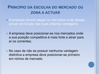 Princípio da escolha do mercado ou zona a actuar A empresa deverá eleger os mercados onde deseja actuar em função das suas próprias vantagens:A empresa deve posicionar-se nos mercados onde a sua posição competitiva é mais forte e atrair para aí os correntes;