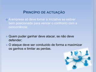 O ataque deve ser conduzido de forma a maximizar os ganhos e limitar as perdas.Princípio de condições de actuação de recursosA empresa deve adequar a sua actuação ás condições competitivas do mercado, utilizando os diferentes tipos  de recursos com flexibilidade.No conceito empresarial a estratégia resulta na formulação de um plano que reúne, de uma forma integrada objectivos, política e acções da organização com vista a alcançar o sucesso.