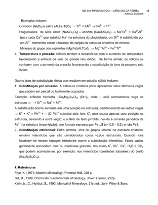 GE-401-MINERALOGIA – CIÊNCIAS DA TERRA          13
                                                                              Alfonso Schrank

    Exemplos incluem:
   Coríndon (Al2O3) e safira (Al,Fe,Ti)O3 ⇒ Ti4+ = 2Al3+ → Fe2+ + Ti4+
   Plagioclásios da série albita (NaAlSi3O8) – anortita (CaAl2Si2O8) ⇒ Na+Si4+ = Ca2+Al3+
    (para cada Ca2+ que substitui Na+ na estrutura do plagioclásio, um Si4+ é substituído por
    um Al3+, mantendo assim o balanço de cargas na estrutura cristalina do mineral.
    Minerais do grupo dos espinélios (Mg,Fe)(Al,Ti)204 ⇒ Mg2+Al3+ = Fe2+Ti4+
3. Temperatura e pressão: sólidos tendem a expandir-se com o aumento da temperatura

   favorecendo a entrada de íons de grande raio iônico. De forma similar, os sólidos se
   contraem com o aumento da pressão favorecendo a substituição de íons de pequeno raio
   iônico.


Outros tipos de substituição iônica que resultam em solução sólida incluem:
1. Substituição por omissão: A estrutura cristalina pode apresentar sítios atômicos vagos
   que podem ser parcial ou totalmente ocupados.
Exemplo: anfibólio tremolita    Ca2Mg5Si8O22 (OH)2, onde         está normalmente vago na
estrutura ⇒   + Si4+ ⇔ Na+ + Al3+.
A substituição ocorre somente em uma posição na estrutura, permanecendo as outras vagas
→ K+ + K+ = Pb2+ +      (O Pb2+ substitui dois íons K+, mas ocupa apenas uma posição na
estrutura, deixando a outra vaga); o sulfeto de ferro pirrotita, devido à omissão periódica de
Fe2+ na estrutura (imperfeição), tem formula expressa por Fe1-xS (x= 0,0 – 0,2), e não FeS.
2. Substituição intersticial: Entre átomos, íons ou grupos iônicos na estrutura cristalina
   existem interstícios que são considerados como vazios estruturais. Quando íons
   localizam-se nesses espaços estruturais ocorre a substituição intersticial. Esses vazios
   geralmente acomodam íons ou moléculas grandes, tais como K+, Rb+, Cs+, H2O e CO2
   que podem acomodar-se, por exemplo, nos interstícios (cavidades tubulares) do berilo
   (Be3Al2Si6O18).


4. Referências
Frye, K. (1974) Modern Mineralogy, Prentice-Hall, 325 p.
Gill, R., 1989, Chemicals Fundamentals of Geology. Unwin Hyman, 292p.
Klein Jr., C.; Hurlbut, S., 1993, Manual of Mineralogy. 21st ed., John Wiley & Sons.
 