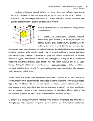 GE-401-MINERALOGIA – CIÊNCIAS DA TERRA                   2
                                                                                Alfonso Schrank

       qualquer substância mineral limitada por faces planas que refletem esse arranjo
   atômico ordenado da sua estrutura interna. O conceito de estrutura cristalina foi
   consolidado em bases experimentais em 1912, com a técnica da difração de raios-X, que
   passou a ser um método clássico de identificação mineral.


                                    Figura 1. Estrutura cristalina da halita mostrando o arranjo ordenado
                                    dos íons de Na+ e Cl-.


                                    4.      Sólidos     de     composição        química      definida,
                                    significando que o mineral pode ser expresso por uma
                                    fórmula química (e.g. calcita CaCO3; quartzo SiO2). No
                                    entanto, em uma mesma família de minerais esta
composição pode variar dentro de certos limites através de substituições iônicas na estrutura
cristalina: magnésio pode substituir o cálcio na estrutura da calcita e a fórmula do mineral
será expressa por (Ca,Mg)CO3. Minerais do grupo das olivinas podem variar de Fe2SiO4
(faialita) a Mg2SiO4 (forsterita) e a fórmula será (Fe,Mg)2SiO4. O Mg e o Fe substituem-se
livremente na estrutura cristalina deste silicato, mas não podem substituir o Si e o O. Desta
forma, o Fe/Mg, Si e O sempre manterão as razões estequiométricas de 2, 1, 4 exigidas na
estrutura cristalina deste mineral. As razões pelas quais estas substituições são possíveis
serão abordadas mais à frente.


Vidros, líquidos e gases não apresentam estruturas cristalinas e os seus elementos
constituintes ocorrem aleatoriamente distribuídos na estrutura amorfa e em qualquer razão,
logo, estas substâncias não são minerais. Qualquer sólido que ocorra naturalmente e que
não possua arranjo sistemático dos átomos (estrutura cristalina), ou seja, substâncias
amorfas tais como, âmbar e opala, são denominadas de mineralóide. O mercúrio (Hg) é o
único mineral a ocorrer em forma líquida sob temperatura ambiente na Terra.


O petróleo e o carvão, comumente referidos como minerais energéticos, são excluídos da
definição, pois não apresentam composição química definida ou estrutura atômica ordenada.
 