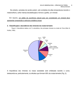 GE-401-MINERALOGIA – CIÊNCIAS DA TERRA                3
                                                                                      Alfonso Schrank

     No entanto, camadas de carvão podem, sob condições de altas temperaturas durante o
metamorfismo, sofrer intensa devolatilização e formar a grafita, um mineral.


    Em resumo, um sólido de ocorrência natural para ser considerado um mineral deve
apresentar composição e estrutura cristalina únicas.


2. Classificação e abundância dos minerais da crosta terrestre
        Figura 2. Abundância relativa, em % volumétrica, dos principais minerais na crosta da Terra (Klein &
Hurlbut, 1993).




                                                               Argilas
                                                     Olivina
                                                                5%
                                                      3%
                                                                     Micas
                                                                      5%
                                                                         Anfibólios
                                                                            5%
                                                                               Óxidos, Sulfetos,
                                                                             Sulfatos e Carbonatos
                                                                                      8%
                           Feldspatos
                              51%

                                                                         Piroxênios
                                                                            11%



                                                               Quartzo
                                                                12%




A Importância dos minerais na nossa sociedade será enfatizada durante o curso,
destacando-se, particularmente, os silicatos que formam 90% da crosta terrestre (Fig. 2).
 