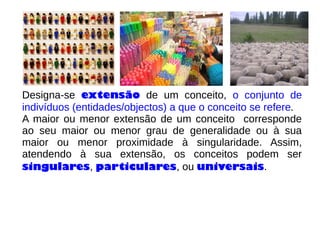 Designa-se extensão de um conceito, o conjunto de
indivíduos (entidades/objectos) a que o conceito se refere.
A maior ou menor extensão de um conceito corresponde
ao seu maior ou menor grau de generalidade ou à sua
maior ou menor proximidade à singularidade. Assim,
atendendo à sua extensão, os conceitos podem ser
singulares, particulares, ou universais.
 