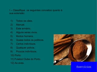 I – Classifique os seguintes conceitos quanto à
sua extensão:
1) Todos os cães.
2) Manuel.
3) Este armário.
4) Alguns seres vivos.
5) Muitos homens.
6) Quase todos os políticos.
7) Certos indivíduos.
8) Qualquer polícia.
9) Poucos indivíduos.
10) Porto.
11) Futebol Clube do Porto.
12) As aves.
Exercícios
 