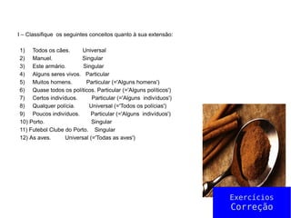 I – Classifique os seguintes conceitos quanto à sua extensão:
1) Todos os cães. Universal
2) Manuel. Singular
3) Este armário. Singular
4) Alguns seres vivos. Particular
5) Muitos homens. Particular (='Alguns homens')
6) Quase todos os políticos. Particular (='Alguns políticos')
7) Certos indivíduos. Particular (='Alguns indivíduos')
8) Qualquer polícia. Universal (='Todos os polícias')
9) Poucos indivíduos. Particular (='Alguns indivíduos')
10) Porto. Singular
11) Futebol Clube do Porto. Singular
12) As aves. Universal (='Todas as aves')
Exercícios
Correção
 