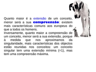 Quanto maior é a extensão de um conceito,
menor será a sua compreensão: existem
mais características comuns aos europeus do
que a todos os homens.
Inversamente, quanto maior a compreensão de
um conceito, menor será a sua extensão, porque
à medida que nos aproximamos da
singularidade, mais características dos objectos
estão reunidas nos conceitos: um conceito
singular tem uma extensão mínima (=1), mas
tem uma compreensão máxima.
 