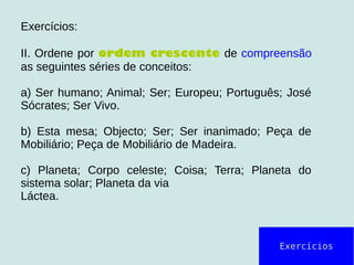 Exercícios
Exercícios:
II. Ordene por ordem crescente de compreensão
as seguintes séries de conceitos:
a) Ser humano; Animal; Ser; Europeu; Português; José
Sócrates; Ser Vivo.
b) Esta mesa; Objecto; Ser; Ser inanimado; Peça de
Mobiliário; Peça de Mobiliário de Madeira.
c) Planeta; Corpo celeste; Coisa; Terra; Planeta do
sistema solar; Planeta da via
Láctea.
 