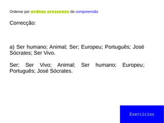 Ordenar por ordem crescente de compreensão
Correcção:
a) Ser humano; Animal; Ser; Europeu; Português; José
Sócrates; Ser Vivo.
Ser; Ser Vivo; Animal; Ser humano; Europeu;
Português; José Sócrates.
Exercícios
 