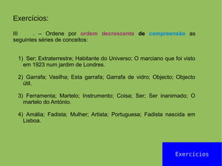 Exercícios
Exercícios:
III . – Ordene por ordem decrescente de compreensão as
seguintes séries de conceitos:
1) Ser; Extraterrestre; Habitante do Universo; O marciano que foi visto
em 1923 num jardim de Londres.
2) Garrafa; Vasilha; Esta garrafa; Garrafa de vidro; Objecto; Objecto
útil.
3) Ferramenta; Martelo; Instrumento; Coisa; Ser; Ser inanimado; O
martelo do António.
4) Amália; Fadista; Mulher; Artista; Portuguesa; Fadista nascida em
Lisboa.
 