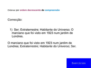 Ordenar por ordem decrescente de compreensão
Correcção:
1) Ser; Extraterrestre; Habitante do Universo; O
marciano que foi visto em 1923 num jardim de
Londres.
O marciano que foi visto em 1923 num jardim de
Londres; Extraterrestre; Habitante do Universo; Ser.
Exercícios
 