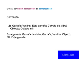 Ordenar por ordem decrescente de compreensão
Correcção:
2) Garrafa; Vasilha; Esta garrafa; Garrafa de vidro;
Objecto; Objecto útil.
Esta garrafa; Garrafa de vidro; Garrafa; Vasilha; Objecto
útil; Esta garrafa
Exercícios
 