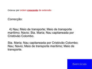 Ordenar por ordem crescente de extensão
Correcção:
4) Nau; Meio de transporte; Meio de transporte
marítimo; Navio; Sta. Maria; Nau capitaneada por
Cristóvão Colombo.
Sta. Maria; Nau capitaneada por Cristóvão Colombo;
Nau; Navio; Meio de transporte marítimo; Meio de
transporte.
Exercícios
 