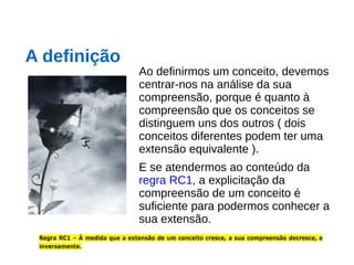 Ao definirmos um conceito, devemos
centrar-nos na análise da sua
compreensão, porque é quanto à
compreensão que os conceitos se
distinguem uns dos outros ( dois
conceitos diferentes podem ter uma
extensão equivalente ).
E se atendermos ao conteúdo da
regra RC1, a explicitação da
compreensão de um conceito é
suficiente para podermos conhecer a
sua extensão.
A definição
 