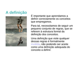É importante que aprendamos a
definir correctamente os conceitos
que empregamos.
Para tal, necessitamos de seguir um
pequeno conjunto de regras, que se
referem à estrutura formal da
definição dos conceitos.
Uma definição que viole qualquer
dessas regras é formalmente
inválida, não podendo ser aceite
como uma definição adequada do
conceito a definir.
A definição
 
