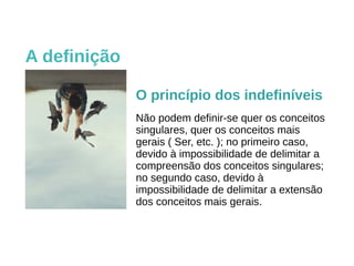 A definição
O princípio dos indefiníveis
Não podem definir-se quer os conceitos
singulares, quer os conceitos mais
gerais ( Ser, etc. ); no primeiro caso,
devido à impossibilidade de delimitar a
compreensão dos conceitos singulares;
no segundo caso, devido à
impossibilidade de delimitar a extensão
dos conceitos mais gerais.
 