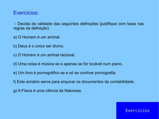 Exercícios
Exercícios:
- Decida da validade das seguintes definições (justifique com base nas
regras da definição):
a) O Homem é um animal.
b) Deus é o único ser divino.
c) O Homem é um animal racional.
d) Uma coisa é música se e apenas se for tocável num piano.
e) Um livro é pornográfico se e só se contiver pornografia.
f) Este armário serve para arquivar os documentos da contabilidade.
g) A Física é uma ciência da Natureza.
 