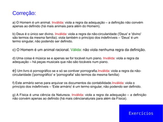 Exercícios
Correção:
a) O Homem é um animal. Inválida: viola a regra da adequação – a definição não convém
apenas ao definido (há mais animais para além do Homem).
b) Deus é o único ser divino. Inválida: viola a regra da não-circularidade ('Deus' e 'divino'
são termos da mesma família); viola também o princípio dos indefiníveis – 'Deus' é um
termo singular, não podendo ser definido.
c) O Homem é um animal racional. Válida: não viola nenhuma regra da definição.
d) Uma coisa é música se e apenas se for tocável num piano. Inválida: viola a regra da
adequação – há peças musicais que não são tocáveis num piano.
e) Um livro é pornográfico se e só se contiver pornografia.Inválida: viola a regra da não-
circularidade ('pornográfico' e 'pornografia' são termos da mesma família)
f) Este armário serve para arquivar os documentos da contabilidade.Inválida: viola o
princípio dos indefiníveis – 'Este armário' é um termo singular, não podendo ser definido.
g) A Física é uma ciência da Natureza. Inválida: viola a regra da adequação – a definição
não convém apenas ao definido (há mais ciêncianaturais para além da Física).
 
