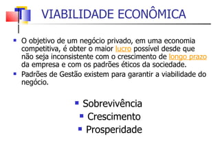 VIABILIDADE ECONÔMICA O objetivo de um negócio privado, em uma economia competitiva, é obter o maior  lucro   possível desde que não seja inconsistente com o crescimento de  longo prazo  da empresa e com os padrões éticos da sociedade. Padrões de Gestão existem para garantir a viabilidade do negócio. Sobrevivência  Crescimento Prosperidade 