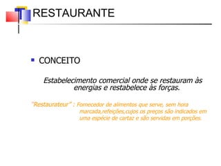 CONCEITO Estabelecimento comercial onde se restauram às energias e restabelece às forças. “ Restaurateur” :  Fornecedor de alimentos que serve, sem hora  marcada,refeições,cujos os preços são indicados em  uma espécie de cartaz e são servidas em porções. RESTAURANTE  