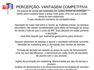 Os preços de venda são baseados em custos diretos de produção sendo assim poderia fazer o preço mais justo, uma vez que o custo direto foi bem elaborado.  O que resulta em aumento da competitividade. Apuração do custo real sobre a venda, as matérias primas  no estoque secundário não seriam contabilizados para efeito de formação do preço de venda.( nota-se que o custo de MP. Esta alocado em salão portanto a apuração  será feita daquilo que realmente gastaríamos para produzir) Separar alimentos de bebidas e apurar o resultado individual, tomando decisões de marketing para a otimização das vendas de bebidas. T Tomada de decisão em relação ao preço de custo de fornecimento uma vez que identificamos  o percentual em cada centro de resultado de acordo com o seu produto. Ações de promoção em marketing  diferenciadas por tipo de serviço e produto. Análise do desempenho e do dimensionamento da brigada de serviços a busca do equilíbrio entre produção e distribuição. PERCEPÇÃO- VANTAGEM COMPETITIVA 